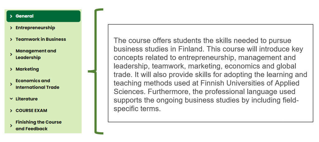 Kuvio, jossa teksti: general. The course offers students the skills needed to pursue business studies in Finland. This course will introduce key concepts related to entrepreneurship, management and leadership, teamwork, marketing, economics and global trade. It will also provide skills for adopting the learning and teaching methods used at Finnish Universities of Applied Sciences. Furthermore, the professional language used supports the ongoing business studies by including field-specific terms.